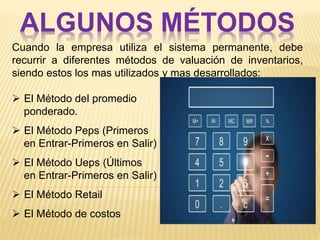 ALGUNOS MÉTODOS
Cuando la empresa utiliza el sistema permanente, debe
recurrir a diferentes métodos de valuación de inventarios,
siendo estos los mas utilizados y mas desarrollados:
 El Método del promedio
ponderado.
 El Método Peps (Primeros
en Entrar-Primeros en Salir)
 El Método Ueps (Últimos
en Entrar-Primeros en Salir)
 El Método Retail
 El Método de costos
 