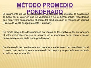 MÉTODO PROMEDIO
PONDERADOEl tratamiento de las devoluciones en ventas por este método: la devolución
se hace por el valor en que se vendieron o se le dieron salida, recordemos
que este valor corresponde al costo del producto mas el margen de utilidad
(Precio de venta es igual a costo + utilidad).
De modo tal que las devoluciones en ventas se les vuelve a dar entrada por
el valor del costo con que se sacaron en el momento de la venta y entran
nuevamente a ser parte de la ponderación.
En el caso de las devoluciones en compras, estas salen del inventario por el
costo en que se incurrió al momento de la compra y se procede nuevamente
a realizar la ponderación.
 
