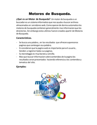 Motores de Busqueda.
¿Qué es un Motor de Busqueda? Un motor de busqueda o un
buscador es un sistema informatico que nos ayuda a buscar archivos
almacenados en servidores web. Como operan de dorma automatica los
motores de busqueda contienen generalmente mas informacion que los
directorios. Sin embargo estos ultimos fueron creados apartir de Motores
de Busqueda.
Caracteristicas.
- Se buscauna palabra , en los resultados que ofrecera apareceras
paginas que contengan esa palabra.
- Si consideran que la pagina web es importante para el usuario ,
tienden a registrar todas sus paginas.
- Su tecnologgia es muy barata y sencilla.
- Mas que buscar informacion sobrecontenidos de la pagina los
resultados seran presentados haciendo referencia a los contenidos y
tematica del sitio.
Ejemplos:
 
