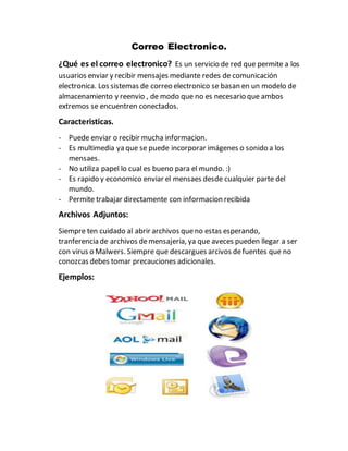Correo Electronico.
¿Qué es el correo electronico? Es un servicio de red que permite a los
usuarios enviar y recibir mensajes mediante redes de comunicación
electronica. Los sistemas de correo electronico se basan en un modelo de
almacenamiento y reenvio , de modo que no es necesario que ambos
extremos se encuentren conectados.
Caracteristicas.
- Puede enviar o recibir mucha informacion.
- Es multimedia ya que se puede incorporar imágenes o sonido a los
mensaes.
- No utiliza papel lo cual es bueno para el mundo. :)
- Es rapido y economico enviar el mensaes desde cualquier parte del
mundo.
- Permite trabajar directamente con informacion recibida
Archivos Adjuntos:
Siempre ten cuidado al abrir archivos queno estas esperando,
tranferencia de archivos demensajeria, ya que aveces pueden llegar a ser
con virus o Malwers. Siempre que descargues arcivos defuentes que no
conozcas debes tomar precauciones adicionales.
Ejemplos:
 