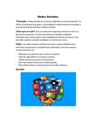 Redes Sociales.
*Concepto: Redes Sociales es un terino originado en la comunicación. Se
refiere al conjunto de grupos , comunidades y organizaciones vinculados a
unos atravez de las distintas rededes sociales.
¿Para que se usan? Son una estructura capza de comunicar entre sia
personas y empresas. A trenes de internet se pueden establecer
relaciones que creen grupos o comunidades con interes en comun. Con
las redes sociales sepuede establecer un contactuo mutuo.
Fallos. Las redes sociales conlllevan una gran responsabilidad con la
marcade una persona o compañía que representa. Unos de nuestros
errores comunes son:
- Molestar a las personas por su fisico u aspecto.
- Falta de seguridad en la cuenta o cuentas.
- Hablar con personas queno conocemos.
- Dar informacion Personala un desconocido.
- Pasar fotos intimas a personas queno son de confianza.
Ejemplo:
 