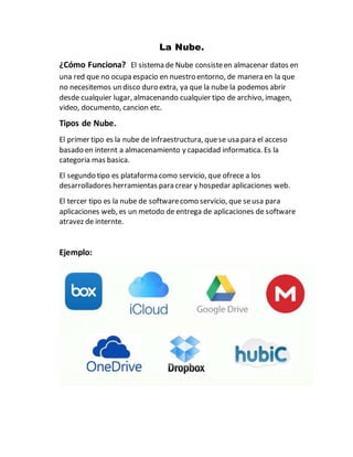 La Nube.
¿Cómo Funciona? El sistema de Nube consisteen almacenar datos en
una red que no ocupa espacio en nuestro entorno, de manera en la que
no necesitemos un disco duro extra, ya que la nube la podemos abrir
desde cualquier lugar, almacenando cualquier tipo de archivo, imagen,
video, documento, cancion etc.
Tipos de Nube.
El primer tipo es la nube de infraestructura, quese usa para el acceso
basado en internt a almacenamiento y capacidad informatica. Es la
categoria mas basica.
El segundo tipo es plataforma como servicio, que ofrece a los
desarrolladores herramientas para crear y hospedar aplicaciones web.
El tercer tipo es la nube de softwarecomo servicio, que seusa para
aplicaciones web, es un metodo de entrega de aplicaciones de software
atravez de internte.
Ejemplo:
 