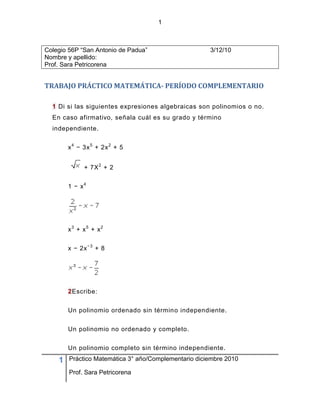 1



Colegio 56P “San Antonio de Padua”                    3/12/10
Nombre y apellido:
Prof. Sara Petricorena


TRABAJO PRÁCTICO MATEMÁTICA- PERÍODO COMPLEMENTARIO

  1 Di si las siguientes expresiones algebraicas son polinomios o no.
  En caso afirmativo, señala cuál es su grado y término
  independiente.


        x 4 − 3x 5 + 2x 2 + 5


              + 7X 2 + 2


        1 − x4




        x3 + x5 + x2


        x − 2x − 3 + 8




        2Escribe:


        Un polinomio ordenado sin término independiente.


        Un polinomio no ordenado y completo.


        Un polinomio completo sin término independiente.

    1   Práctico Matemática 3° año/Complementario diciembre 2010

        Prof. Sara Petricorena
 