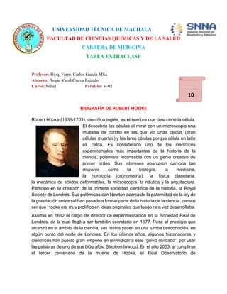 UNIVERSIDAD TÉCNICA DE MACHALA 
FACULTAD DE CIENCIAS QUÍMICAS Y DE LA SALUD 
CARRERA DE MEDICINA 
TAREA EXTRACLASE 
Profesor: Bioq. Farm. Carlos García MSc. 
Alumno: Angie Yarel Cueva Fajardo 
Curso: Salud Paralelo: V-02 
BIOGRAFÍA DE ROBERT HOOKE 
10 
Robert Hooke (1635-1703), científico inglés, es el hombre que descubrió la célula. 
El descubrió las células al mirar con un microscopio una 
muestra de corcho en las que vio unas celdas (eran 
células muertas) y les lamo células porque célula en latín 
es celda. Es considerado uno de los científicos 
experimentales más importantes de la historia de la 
ciencia, polemista incansable con un genio creativo de 
primer orden. Sus intereses abarcaron campos tan 
dispares como la biología, la medicina, 
la horología (cronometría), la física planetaria, 
la mecánica de sólidos deformables, la microscopía, la náutica y la arquitectura. 
Participó en la creación de la primera sociedad científica de la historia, la Royal 
Society de Londres. Sus polémicas con Newton acerca de la paternidad de la ley de 
la gravitación universal han pasado a formar parte de la historia de la ciencia: parece 
ser que Hooke era muy prolífico en ideas originales que luego rara vez desarrollaba. 
Asumió en 1662 el cargo de director de experimentación en la Sociedad Real de 
Londres, de la cual llegó a ser también secretario en 1677. Pese al prestigio que 
alcanzó en el ámbito de la ciencia, sus restos yacen en una tumba desconocida, en 
algún punto del norte de Londres. En los últimos años, algunos historiadores y 
científicos han puesto gran empeño en reivindicar a este “genio olvidado”, por usar 
las palabras de uno de sus biógrafos, Stephen Inwood. En el año 2003, al cumplirse 
el tercer centenario de la muerte de Hooke, el Real Observatorio de 
 