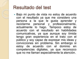 Resultado del test
 Bajo mi punto de vista no estoy de acuerdo
con el resultado ya que me considero una
persona a la que le gusta aprender y
reciclarme personal y profesionalmente,
actualmente lo hago. Tampoco estoy de
acuerdo con el resultado en habilidades
comunicativas, ya que aunque soy tímida
tengo gran experiencia en el trato con el
público y soy capaz de expresar mis ideas y
convicciones sin problema. Sin embargo si
estoy de acuerdo con el dominio en
competencias digitales, ya que reconozco
que no me llaman especialmente la atención.
 