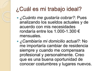 ¿Cuál es mi trabajo ideal?
 ¿Cuánto me gustaría cobrar?: Pues
analizando los sueldos actuales y de
acuerdo con mis necesidades
rondaría entre los 1.000-1.300 €
mensuales.
 ¿Cambiaría mi domicilio actual?: No
me importaría cambiar de residencia
siempre y cuando me compensara
profesional y personalmente. Creo
que es una buena oportunidad de
conocer costumbres y lugares nuevos.
 