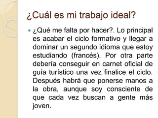 ¿Cuál es mi trabajo ideal?
 ¿Qué me falta por hacer?. Lo principal
es acabar el ciclo formativo y llegar a
dominar un segundo idioma que estoy
estudiando (francés). Por otra parte
debería conseguir en carnet oficial de
guía turístico una vez finalice el ciclo.
Después habrá que ponerse manos a
la obra, aunque soy consciente de
que cada vez buscan a gente más
joven.
 