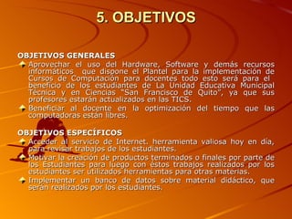 5. OBJETIVOS OBJETIVOS GENERALES Aprovechar el uso del Hardware, Software y demás recursos informáticos  que dispone el Plantel para la implementación de Cursos de Computación para docentes todo esto será para el  beneficio de los estudiantes de La Unidad Educativa Municipal Técnica y en Ciencias “San Francisco de Quito”, ya que sus profesores estarán actualizados en las TICS. Beneficiar al docente en la optimización del tiempo que las computadoras están libres.   OBJETIVOS ESPECÍFICOS Acceder al servicio de Internet. herramienta valiosa hoy en día, para revisar trabajos de los estudiantes. Motivar la creación de productos terminados o finales por parte de los Estudiantes para luego con éstos trabajos realizados por los estudiantes ser utilizados herramientas para otras materias. Implementar un banco de datos sobre material didáctico, que serán realizados por los estudiantes. 