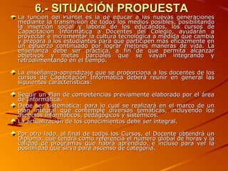 6.- SITUACIÓN PROPUESTA La función del Plantel es la de educar a las nuevas generaciones mediante la transmisión de todos los medios posibles, posibilitando la inserción social y laboral de los educandos, los cursos de Capacitación Informática a Docentes del Colegio, ayudarán a proyectar e incrementar la cultura tecnológica a medida que cambia y prepara a los estudiantes para que participen más eficazmente en un esfuerzo continuado por lograr mejores maneras de vida. La enseñanza debe ser práctica, a fin de que permita alcanzar objetivos y metas parciales que se vayan integrando y retroalimentando en el tiempo.    La enseñanza-aprendizaje que se proporciona a los docentes de los cursos de Capacitación Informática deberá reunir en general las siguientes características:    Seguir un Plan de competencias previamente elaborado por el área de Informática. Debe ser sistemática: para lo cual se realizará en el marco de un plan integral que contemple diversas temáticas, incluyendo los aspectos informáticos, pedagógicos y sistémicos.  La actualización de los conocimientos debe ser integral.   Por otro lado, al final de todos los Cursos, el Docente obtendrá un Diploma, que tendrá como referencia el número global de horas y la calidad de programas que habrá aprendido, e incluso para ver la posibilidad que sirva para ascenso de categoría.   