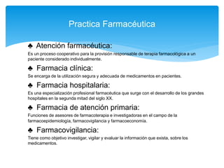 ♣ Atención farmacéutica:
Es un proceso cooperativo para la provisión responsable de terapia farmacológica a un
paciente considerado individualmente.
♣ Farmacia clínica:
Se encarga de la utilización segura y adecuada de medicamentos en pacientes.
♣ Farmacia hospitalaria:
Es una especialización profesional farmacéutica que surge con el desarrollo de los grandes
hospitales en la segunda mitad del siglo XX.
♣ Farmacia de atención primaria:
Funciones de asesores de farmacoterapia e investigadoras en el campo de la
farmacoepidemiología, farmacovigilancia y farmacoeconomía.
♣ Farmacovigilancia:
Tiene como objetivo investigar, vigilar y evaluar la información que exista, sobre los
medicamentos.
Practica Farmacéutica
 