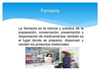 La farmacia es la ciencia y práctica de la
preparación, conservación, presentación y
dispensación de medicamentos; también es
el lugar donde se preparan, dispensan y
venden los productos medicinales.
Farmacia
 