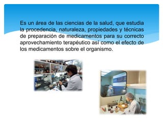 Es un área de las ciencias de la salud, que estudia
la procedencia, naturaleza, propiedades y técnicas
de preparación de medicamentos para su correcto
aprovechamiento terapéutico así como el efecto de
los medicamentos sobre el organismo.
 
