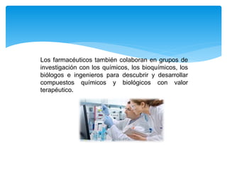 Los farmacéuticos también colaboran en grupos de
investigación con los químicos, los bioquímicos, los
biólogos e ingenieros para descubrir y desarrollar
compuestos químicos y biológicos con valor
terapéutico.
 