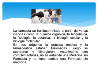La farmacia se ha desarrollado a partir de varias
ciencias como la química orgánica, la bioquímica,
la fisiología, la botánica, la biología celular y la
biología molecular.
En sus orígenes la práctica médica y la
farmacéutica estaban fusionadas. Luego se
separaron y divergieron. Actualmente son
complementarias, no se entiende una Medicina sin
Farmacia y no tiene sentido una Farmacia sin
medicina.
 