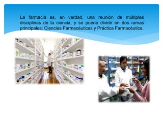 La farmacia es, en verdad, una reunión de múltiples
disciplinas de la ciencia, y se puede dividir en dos ramas
principales: Ciencias Farmacéuticas y Práctica Farmacéutica.
 