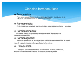 ♣ Fotoquímica:
Tiene como objeto el aislamiento, análisis, purificación, elucidación de la
estructura y caracterización de la actividad biológica.
♣ Farmacología:
Es la ciencia que estudia la historia, el origen, las propiedades físicas y químicas.
♣ Farmacodinamia:
Estudia los efectos bioquímicos y fisiológicos de los fármacos y sus
mecanismos de acción.
♣ Farmacognosia:
Se ocupa del estudio de las drogas y las sustancias medicamentosas de origen
natural: vegetal, microbiano (hongos, bacterias) y animal.
♣ Fotoquímica:
Disciplina que tiene como objeto el aislamiento, análisis, purificación,
elucidación de diversas sustancias producidas por los vegetales.
Ciencias farmacéuticas
 