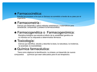♣ Farmacocinética:
Estudia los procesos a los que un fármaco es sometido a través de su paso por el
organismo.
♣ Farmacometría :
Ciencia que desarrolla y aplica métodos estadísticos y matemáticos para
caracterizar, comprender y predecir la farmacocinética.
♣ Farmacogenética o Farmacogenómica:
Disciplina biológica que estudia el efecto de la variabilidad genética de
un individuo en su respuesta a determinados fármacos.
♣ Toxicología:
Ciencia que identifica, estudia y describe la dosis, la naturaleza, la incidencia,
la severidad, la reversibilidad.
♣ Química farmacéutica:
Tiene como objetivos la identificación, la síntesis y el desarrollo de nuevos
compuestos químicos que sean adecuados para el uso terapéutico.
 