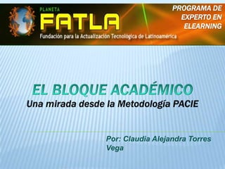 Programa de Experto en Elearning  EL BLOQUE ACADÉMICO Una mirada desde la Metodología PACIE Por: Claudia Alejandra Torres Vega 