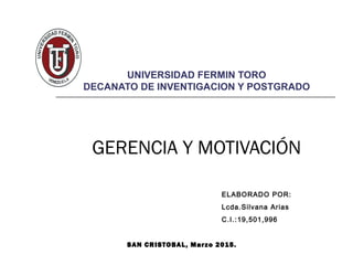 UNIVERSIDAD FERMIN TORO
DECANATO DE INVENTIGACION Y POSTGRADO
GERENCIA Y MOTIVACIÓN
ELABORADO POR:
Lcda.Silvana Arias
C.I.:19,501,996
SAN CRISTOBAL, Marzo 2015.
 