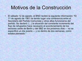 Motivos de la Construcción El sábado 12 de agosto, el BND recibió la siguiente información: "El 11 de agosto de 1961 ha tenido lugar una conferencia entre el Secretario del Partido Comunista y otros altos funcionaros del partido. Se declaró: (...) la situación del constante incremento del flujo de refugiados hace necesario el acordonamiento de los sectores oeste de Berlín y del SBZ en los próximos días –  no se especificó un día exacto –. y no dentro de dos semanas, como estaba planeado." 
