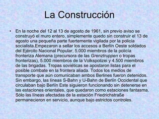 La Construcción En la noche del 12 al 13 de agosto de 1961, sin previo aviso se construyó el muro entero, simplemente quedo sin construir el 13 de agosto una pequeña parte fuertemente vigilada por la policía socialista.Empezaron a sellar los accesos a Berlín Oeste soldados del Ejército Nacional Popular, 5.000 miembros de la policía fronteriza Alemana (precursora de las  Grenztruppen  o tropas fronterizas), 5.000 miembros de la Volkspolizei y 4.500 miembros de las brigadas. Tropas soviéticas se apostaron listas para el posible combate en la frontera aliada. Todos los medios de transporte que aún comunicaban ambos Berlines fueron detenidos. Sin embargo, las líneas S-Bahn y U-Bahn de Berlín Occidental que circulaban bajo Berlín Este siguieron funcionando sin detenerse en las estaciones orientales, que quedaron como estaciones fantasma. Sólo las líneas afectadas de la estación Friedrichstraße permanecieron en servicio, aunque bajo estrictos controles. 
