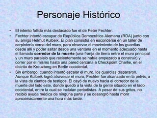 Personaje Histórico El intento fallido más destacado fue el de Peter Fechter.  Fechter intentó escapar de República Democrática Alemana (RDA) junto con su amigo Helmut Kulbeik. El plan consistía en esconderse en un taller de carpintería cerca del muro, para observar el movimiento de los guardias desde allí y poder saltar desde una ventana en el momento adecuado hasta el llamado  corredor de la muerte  (una franja de tierra entre el muro principal y un muro paralelo que recientemente se había empezado a construir) y correr por el mismo hasta una pared cercana a Checkpoint Charlie, en el distrito de Kreuzberg en Berlín occidental. Sin embargo, cuando intentó escalar el muro, los guardias dispararon. Aunque Kulbeik logró atravesar el muro, Fechter fue alcanzado en la pelvis, a la vista de cientos de testigos. Él cayó de nuevo hacia el corredor de la muerte del lado este, donde quedó a la vista de la gente situado en el lado occidental, entre la cual se incluían periodistas. A pesar de sus gritos, no recibió ayuda médica de ninguna parte y se desangró hasta morir aproximadamente una hora más tarde. 