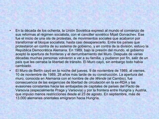 En la década de los ochenta, la Unión Soviética expresó al mundo el comienzo de sus reformas al régimen socialista, con el canciller soviético Mijail Gorvachev. Ese fue el inicio de una ola de protestas, de movimientos sociales que acabaron por transformar el bloque socialista, hasta casi desaparecerlo. Entre los países que protestaron en contra de su sistema de gobierno, y en contra de la división, estuvo la República Democrática Alemana. En 1989, bajo la presión del mundo, el gobierno aceptó la apertura de fronteras y el derrumbamiento del Muro. Después de varias décadas muchas personas volvieron a ver a su familia, y pudieron por fin, salir de un país que les cerraba la libertad de tránsito. El Muro cayó, sin embargo todo había cambiado. El Muro de Berlín cayó en la noche del jueves, 9 de noviembre de 1989, al viernes, 10 de noviembre de 1989, 28 años más tarde de su construcción. La apertura del muro, conocida en Alemania con el nombre de  die Wende  (el Cambio), fue consecuencia de las exigencias de libertad de circulación en la ex-RDA y las evasiones constantes hacia las embajadas de capitales de países del Pacto de Varsovia (especialmente Praga y Varsovia) y por la frontera entre Hungría y Austria, que impuso menos restricciones desde el 23 de agosto. En septiembre, más de 13.000 alemanes orientales emigraron hacia Hungría. 