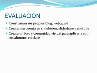 EVALUACIONConstruirán sus propios blog, webquestCrearan su cuenta en slideboom, slideshare y youtubeCreara un foro y comunidad virtual para aplicarla con sus alumnos en clase