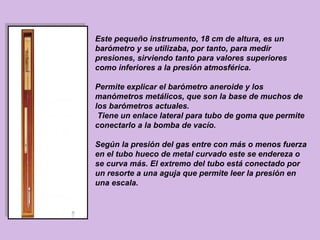 Este pequeño instrumento, 18 cm de altura, es un
barómetro y se utilizaba, por tanto, para medir
presiones, sirviendo tanto para valores superiores
como inferiores a la presión atmosférica.

Permite explicar el barómetro aneroide y los
manómetros metálicos, que son la base de muchos de
los barómetros actuales.
 Tiene un enlace lateral para tubo de goma que permite
conectarlo a la bomba de vacío.

Según la presión del gas entre con más o menos fuerza
en el tubo hueco de metal curvado este se endereza o
se curva más. El extremo del tubo está conectado por
un resorte a una aguja que permite leer la presión en
una escala.
 