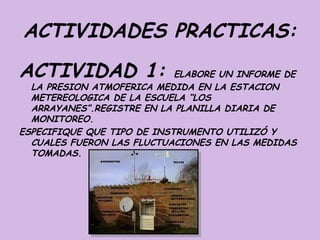 ACTIVIDADES PRACTICAS:
ACTIVIDAD 1:                ELABORE UN INFORME DE
  LA PRESION ATMOFERICA MEDIDA EN LA ESTACION
  METEREOLOGICA DE LA ESCUELA “LOS
  ARRAYANES”.REGISTRE EN LA PLANILLA DIARIA DE
  MONITOREO.
ESPECIFIQUE QUE TIPO DE INSTRUMENTO UTILIZÓ Y
  CUALES FUERON LAS FLUCTUACIONES EN LAS MEDIDAS
  TOMADAS.
 