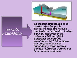 La presión atmosférica es la
             presión ejercida por la
  PRESIÒN
  PRESIÒN    atmósfera terrestre medida
             mediante un barómetro. A nivel
ATMOFERICA
ATMOFERICA   del mar, esta presión es
             próxima a 760 mm (29,9
             pulgadas) de mercurio
             absolutas o 14,7 PS ia (libras
             por pulgada cuadrada
             absolutas) y estos valores
             definen la presión ejercida por
             la atmósfera estándar.
 