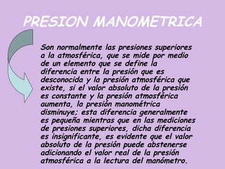 PRESION MANOMETRICA
 Son normalmente las presiones superiores
 a la atmosférica, que se mide por medio
 de un elemento que se define la
 diferencia entre la presión que es
 desconocida y la presión atmosférica que
 existe, si el valor absoluto de la presión
 es constante y la presión atmosférica
 aumenta, la presión manométrica
 disminuye; esta diferencia generalmente
 es pequeña mientras que en las mediciones
 de presiones superiores, dicha diferencia
 es insignificante, es evidente que el valor
 absoluto de la presión puede abstenerse
 adicionando el valor real de la presión
 atmosférica a la lectura del manómetro.
 