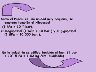 Como el Pascal es una unidad muy pequeña, se
   emplean también el kilopascal
 (1 kPa = 10 ² bar),
el megapascal (1 MPa = 10 bar.) y el gigapascal
   (1 GPa = 10 000 bar.).




En la industria se utiliza también el bar. (1 bar
 = 10^ 5 Pa = 1,02 Kg./cm. cuadrado)
 