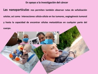 Las nanopartículas nos permiten también observar rutas de señalización
celular, así como interacciones célula-célula en los tumores, angiogénesis tumoral
y hasta la capacidad de encontrar células metastáticas en cualquier parte del
cuerpo.
En apoyo a la investigación del cáncer
 