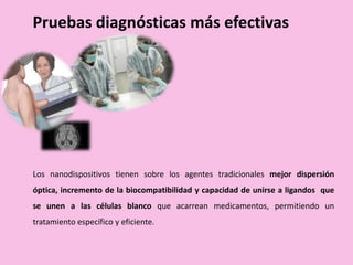 Pruebas diagnósticas más efectivas
Los nanodispositivos tienen sobre los agentes tradicionales mejor dispersión
óptica, incremento de la biocompatibilidad y capacidad de unirse a ligandos que
se unen a las células blanco que acarrean medicamentos, permitiendo un
tratamiento específico y eficiente.
 
