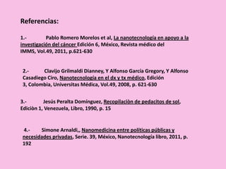 Referencias:
3.- Jesús Peralta Domínguez, Recopilaciòn de pedacitos de sol,
Ediciòn 1, Venezuela, Libro, 1990, p. 15
1.- Pablo Romero Morelos et al, La nanotecnología en apoyo a la
investigación del cáncer Edición 6, México, Revista médico del
IMMS, Vol.49, 2011, p.621-630
2.- Clavijo Grilmaldi Dianney, Y Alfonso García Gregory, Y Alfonso
Casadiego Ciro, Nanotecnología en el dx y tx médico, Edición
3, Colombia, Universitas Médica, Vol.49, 2008, p. 621-630
4.- Simone Arnaldi,, Nanomedicina entre políticas públicas y
necesidades privadas, Serie. 39, México, Nanotecnología libro, 2011, p.
192
 