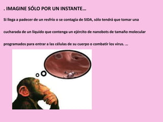 . IMAGINE SÓLO POR UN INSTANTE…
Si llega a padecer de un resfrío o se contagia de SIDA, sólo tendrá que tomar una
cucharada de un líquido que contenga un ejército de nanobots de tamaño molecular
programados para entrar a las células de su cuerpo o combatir los virus. …
 