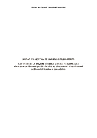 Unidad VIII: Gestión De Recursos Humanos
UNIDAD VIII: GESTIÓN DE LOS RECURSOS HUMANOS
Elaboración de un proyecto educativo para dar respuesta a una
situación o problema de gestión del director de un centro educativo en el
ámbito administrativo o pedagógico.
 