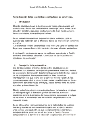 Unidad VIII: Gestión De Recursos Humanos
Tema: Inclusión de los estudiantes con dificultades de convivencia.
I. Introducción
El centro educativo atiende a dos procesos de trabajo, el pedagógico y el
administrativo. Para la realización eficiente de estos procesos, ambos deben
coincidir y conciliarse apoyados en el cumplimiento de un marco normativo
institucional vigente, establecido para los fines.
En las instituciones educativas se presentan tantos problemas como en
cualquier otra institución, con la diferencia de que los implicados en su mayoría
son niños.
Las diferencias sociales y económicas son a veces una fuente de conflicto que
llegan para empeorar las condiciones de las relaciones laborales y educativas.
A continuación plantearemos uno de los problemas que enfrenta la Gestión
Educativa en los centros Escolares. “La inclusión de los estudiantes con
dificultades de convivencia”.
II. Descripción de la problemática:
Uno de los principales problemas de los centros educativos son los
estudiantes con problemas de adaptación y convivencia, la escuela, además
de un escenario de instrucción debe formar la personalidad individual y social
de sus protagonistas. Debe prevenir conflictos, tarea de carácter
interdisciplinar en la que estaría todo el personal docente y gestor. Estos
problemas pueden influir en el rendimiento escolar, en el trato con los demás
compañeros derivando incluso en bullying, peleas dentro y fuera del plantel
educativo, y deserción escolar.
El éxito pedagógico, el reconocimiento del esfuerzo del estudiante constituye
un medio para lograr la motivación y evitar los conflictos. El fracaso
académico alimenta la sensación de fracaso general que conduce al rechazo
de las tareas, al aburrimiento ante las iniciativas del profesorado o una
respuesta brusca.
En los últimos años y como consecuencia de la visibilidad de los conflictos
internos y externos se va comprendiendo que la vida en común necesita
unas normas, una regulación a la que es imprescindible dedicar tiempo,
trabajo profesional y atención social. Aquí entra la Gestión Escolar a
salvaguardar que el derecho a la educación sea preservado en beneficio de
 