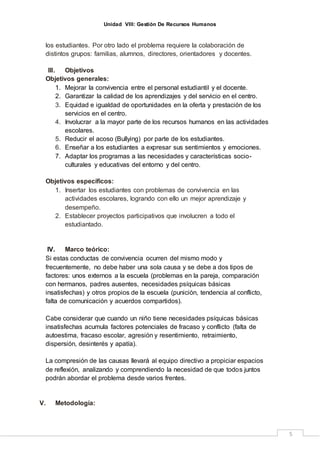Unidad VIII: Gestión De Recursos Humanos
5
los estudiantes. Por otro lado el problema requiere la colaboración de
distintos grupos: familias, alumnos, directores, orientadores y docentes.
III. Objetivos
Objetivos generales:
1. Mejorar la convivencia entre el personal estudiantil y el docente.
2. Garantizar la calidad de los aprendizajes y del servicio en el centro.
3. Equidad e igualdad de oportunidades en la oferta y prestación de los
servicios en el centro.
4. Involucrar a la mayor parte de los recursos humanos en las actividades
escolares.
5. Reducir el acoso (Bullying) por parte de los estudiantes.
6. Enseñar a los estudiantes a expresar sus sentimientos y emociones.
7. Adaptar los programas a las necesidades y características socio-
culturales y educativas del entorno y del centro.
Objetivos específicos:
1. Insertar los estudiantes con problemas de convivencia en las
actividades escolares, logrando con ello un mejor aprendizaje y
desempeño.
2. Establecer proyectos participativos que involucren a todo el
estudiantado.
IV. Marco teórico:
Si estas conductas de convivencia ocurren del mismo modo y
frecuentemente, no debe haber una sola causa y se debe a dos tipos de
factores: unos externos a la escuela (problemas en la pareja, comparación
con hermanos, padres ausentes, necesidades psíquicas básicas
insatisfechas) y otros propios de la escuela (punición, tendencia al conflicto,
falta de comunicación y acuerdos compartidos).
Cabe considerar que cuando un niño tiene necesidades psíquicas básicas
insatisfechas acumula factores potenciales de fracaso y conflicto (falta de
autoestima, fracaso escolar, agresión y resentimiento, retraimiento,
dispersión, desinterés y apatía).
La compresión de las causas llevará al equipo directivo a propiciar espacios
de reflexión, analizando y comprendiendo la necesidad de que todos juntos
podrán abordar el problema desde varios frentes.
V. Metodología:
 