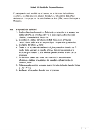 Unidad VIII: Gestión De Recursos Humanos
7
El presupuesto será establecido en base a las actividades de los clubes
escolares, si estos requieren alquiler de recursos, tales como: data-show,
vestimentas. Los proyectos de participativos de Aula (PPA) son cubiertos por el
Ministerio.
VIII. Propuesta de solución:
1. Analizar las situaciones de conflicto en la convivencia va a requerir una
actitud abierta a la investigación y a la acción por parte del equipo
directivo y docente de la institución.
2. Escuela debe actuar para la diversidad, fundada en principios
democráticos, colocarse en un paradigma comprensivo y preventivo.
3. Campaña de valores y moral
4. Sentar a los alumnos de modo estratégico para evitar situaciones El
gestor debe autorizar al maestro a tomar decisiones respecto a la
situación y el maestro puede informar periódicamente acerca de los
procesos.
5. Se formarán clubes escolares para realización de actividades:
efemérides patrias, organización de pasadías, reforzamiento de
materias, otros.
6. Si la conducta persiste se puede suspender al estudiante durante 3 días
( Ley 136-03)
7. Involucrar a los padres durante todo el proceso.
 