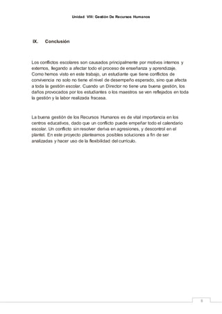 Unidad VIII: Gestión De Recursos Humanos
8
IX. Conclusión
Los conflictos escolares son causados principalmente por motivos internos y
externos, llegando a afectar todo el proceso de enseñanza y aprendizaje.
Como hemos visto en este trabajo, un estudiante que tiene conflictos de
convivencia no solo no tiene el nivel de desempeño esperado, sino que afecta
a toda la gestión escolar. Cuando un Director no tiene una buena gestión, los
daños provocados por los estudiantes o los maestros se ven reflejados en toda
la gestión y la labor realizada fracasa.
La buena gestión de los Recursos Humanos es de vital importancia en los
centros educativos, dado que un conflicto puede empeñar todo el calendario
escolar. Un conflicto sin resolver deriva en agresiones, y descontrol en el
plantel. En este proyecto planteamos posibles soluciones a fin de ser
analizadas y hacer uso de la flexibilidad del currículo.
 