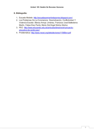 Unidad VIII: Gestión De Recursos Humanos
9
X. Bibliografía:
1. Escuela Modelo: http://escuelasanmartindeporres.blogspot.com/
2. Los Problemas De La Convivencia: Desmotivación, Conflictividad Y
Violencia Escolar. Blanca Arroyo Jiménez, Francisco José Ballesteros
Martín, Felipe Díaz Pardo, María Del Ángel Muñoz Muñoz.
3. PEC http://www.educando.edu.do/articulos/directivo/el-proyecto-
educativo-de-centro-pec/
4. Problemática: http://www.rieoei.org/deloslectores/1156Ben.pdf
 
