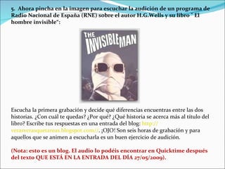 5.  Ahora pincha en la imagen para escuchar la audición de un programa de Radio Nacional de España (RNE) sobre el autor H.G.Wells y su libro " El hombre invisible“: Escucha la primera grabación y decide qué diferencias encuentras entre las dos historias. ¿Con cuál te quedas? ¿Por qué? ¿Qué historia se acerca más al título del libro? Escribe tus respuestas en una entrada del blog:  http :// verasverasquetareas.blogspot.com // . ¡OJO! Son seis horas de grabación y para aquellos que se animen a escucharla es un buen ejercicio de audición. (Nota: esto es un blog. El audio lo podéis encontrar en Quicktime después del texto QUE ESTÁ EN LA ENTRADA DEL DÍA 27/05/2009).    
