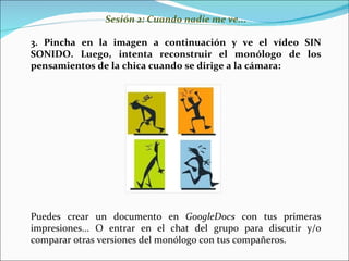 Sesión 2: Cuando nadie me ve... Pincha en la imagen a continuación y ve el vídeo SIN SONIDO. Luego, intenta reconstruir  el monólogo de los pensamientos de la chica cuando se dirige a la cámara: Puedes crear un documento en  GoogleDocs  con tus primeras impresiones... O entrar en el chat del grupo para discutir y/o comparar otras versiones del monólogo con tus compañeros. 