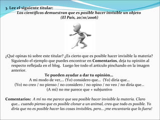 3. Lee el siguiente titular:  Los científicos demuestran que es posible hacer invisible un objeto  (El País, 20/10/2006) ¿Qué opinas tú sobre este titular? ¿Es cierto que es posible hacer invisible la materia? Siguiendo el ejemplo que puedes encontrar en  Comentarios , deja tu opinión al respecto reflejada en el blog.  Luego lee todo el artículo pinchando en la imagen anterior. Te pueden ayudar a dar tu opinión…   A mi modo de ver,… (Yo) considero que…  (Yo) diría que… (Yo) no creo / no pienso / no considero / no opino / no veo / no diría que… (A mí) no me parece que + subjuntivo Comentarios:  A mí no me parece que sea posible hacer invisible la materia. Claro que… cuando pienso que es posible clonar a un animal, creo que todo es posible. Yo diría que no es posible hacer las cosas invisibles, pero… ¡me encantaría que lo fuera! 
