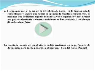 4. Y seguimos con el tema de la invisibilidad. Como  ya lo hemos estado comentando y seguro que sabéis la opinión de vuestros compañeros, os pedimos que dediquéis algunos minutos a ver el siguiente vídeo. Gracias a él podréis descubrir si vuestras opiniones se han acercado o no a lo que dicen los científicos: En cuanto terminéis de ver el vídeo, podéis enviarnos un pequeño artículo de opinión, para que lo podamos publicar en el blog del curso. ¡Ánimo! 