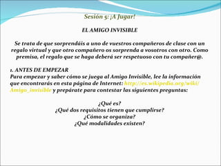 Sesión 5: ¡A Jugar! EL AMIGO INVISIBLE Se trata de que sorprendáis a uno de vuestros compañeros de clase con un regalo virtual y que otro compañero os sorprenda a vosotros con otro. Como premisa, el regalo que se haga deberá ser respetuoso con tu compañer@. 1. ANTES DE EMPEZAR Para empezar y saber cómo se juega al Amigo Invisible, lee la información que encontrarás en esta página de Internet:  http :// es.wikipedia.org / wiki / Amigo_invisible  y prepárate para contestar las siguientes preguntas: ¿Qué es? ¿Qué dos requisitos tienen que cumplirse? ¿Cómo se organiza? ¿Qué modalidades existen? 