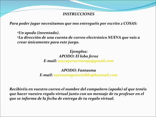INSTRUCCIONES Para poder jugar necesitamos que nos entreguéis por escrito 2 COSAS: Un apodo (inventado). La dirección de una cuenta de correo electrónico NUEVA que vais a crear únicamente para este juego. Ejemplos: APODO: El lobo feroz E-mail:  [email_address] APODO: Fantasma E-mail:  [email_address] Recibiréis en vuestro correo el nombre del compañero (apodo) al que tenéis que hacer vuestro regalo virtual junto con un mensaje de tu profesor en el que se informa de la fecha de entrega de tu regalo virtual. 