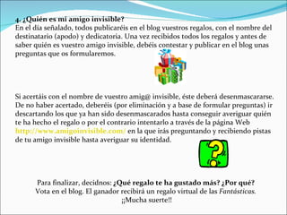4. ¿Quién es mi amigo invisible? En el día señalado, todos publicaréis en el blog vuestros regalos, con el nombre del destinatario (apodo) y dedicatoria. Una vez recibidos todos los regalos y antes de saber quién es vuestro amigo invisible, debéis contestar y publicar en el blog unas preguntas que os formularemos. Si acertáis con el nombre de vuestro amig@ invisible, éste deberá desenmascararse. De no haber acertado, deberéis (por eliminación y a base de formular preguntas) ir descartando los que ya han sido desenmascarados hasta conseguir averiguar quién te ha hecho el regalo o por el contrario intentarlo a través de la página Web  http://www.amigoinvisible.com/  en la que irás preguntando y recibiendo pistas de tu amigo invisible hasta averiguar su identidad. Para finalizar, decidnos:  ¿Qué regalo te ha gustado más? ¿Por qué? Vota en el blog. El ganador recibirá un regalo virtual de las  Fantásticas. ¡¡Mucha suerte!! 